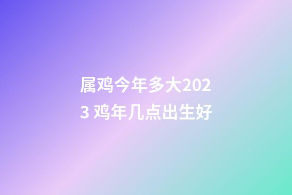 属鸡今年多大2023 鸡年几点出生好